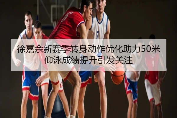 徐嘉余新赛季转身动作优化助力50米仰泳成绩提升引发关注