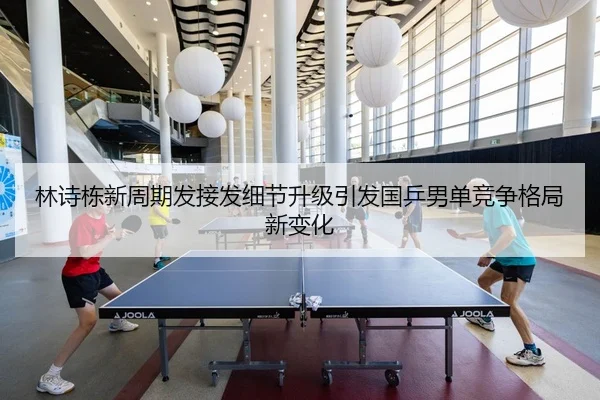 林诗栋新周期发接发细节升级引发国乒男单竞争格局新变化