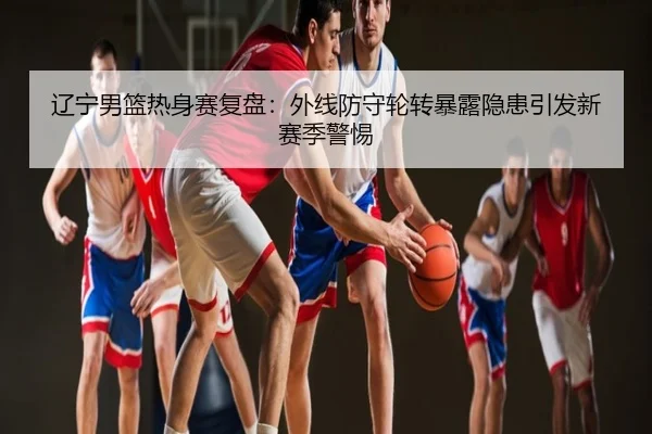 辽宁男篮热身赛复盘：外线防守轮转暴露隐患引发新赛季警惕