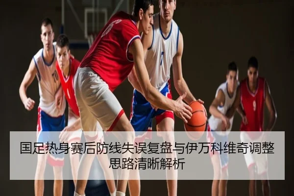 国足热身赛后防线失误复盘与伊万科维奇调整思路清晰解析