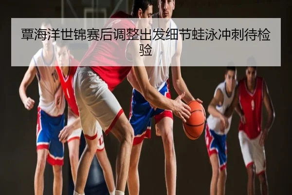 覃海洋世锦赛后调整出发细节蛙泳冲刺待检验