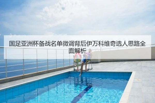 国足亚洲杯备战名单微调背后伊万科维奇选人思路全面解析